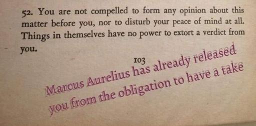 Picture from a book with the text:
You are not compelled to form any opinion about this matter before you, nor to disturb your peace of mind at all. Things in themselves have no power to extort a verdict from.

Someone added the text:
Marcus Aurelius has already released yu from the obligation to have a take