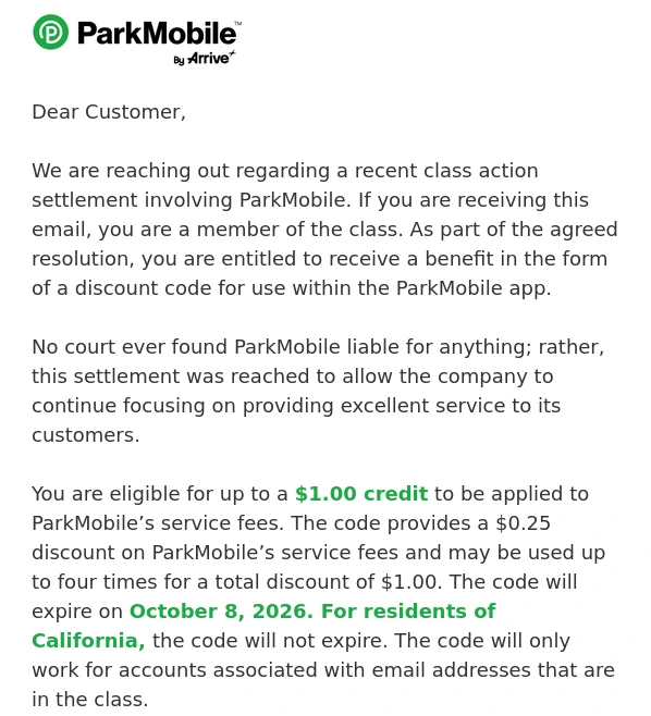 An email from ParkMobile: We are reaching out regarding a recent class action settlement involving ParkMobile. If you are receiving this email, you are a member of the class. As part of the agreed resolution, you are entitled to receive a benefit in the form of a discount code for use within the ParkMobile app.   No court ever found ParkMobile liable for anything; rather, this settlement was reached to allow the company to continue focusing on providing excellent service to its customers.   You are eligible for up to a $1.00 credit to be applied to ParkMobile’s service fees.