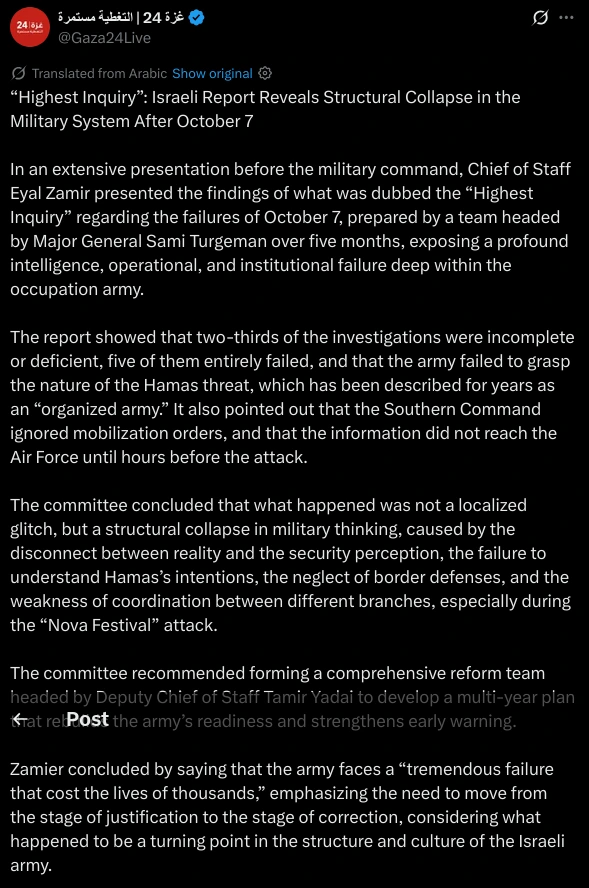 (Partial)

“Highest Inquiry”: Israeli Report Reveals Structural Collapse in the Military System After October 7

In an extensive presentation before the military command, Chief of Staff Eyal Zamir presented the findings of what was dubbed the “Highest Inquiry” regarding the failures of October 7, prepared by a team headed by Major General Sami Turgeman over five months, exposing a profound intelligence, operational, and institutional failure deep within the occupation army.

The report showed that two-thirds of the investigations were incomplete or deficient, five of them entirely failed, and that the army failed to grasp the nature of the Hamas threat, which has been described for years as an “organized army.” It also pointed out that the Southern Command ignored mobilization orders, and that the information did not reach the Air Force until hours before the attack.

The committee concluded that what happened was not a localized glitch, but a structural collapse in military thinking, caused by the disconnect between reality and the security perception, the failure to understand Hamas’s intentions, the neglect of border defenses, and the weakness of coordination between different branches, especially during the “Nova Festival” attack.

The committee recommended forming a comprehensive reform team headed by Deputy Chief of Staff Tamir Yadai to develop a multi-year plan that rebuilds the army’s readiness and strengthens early warning.
