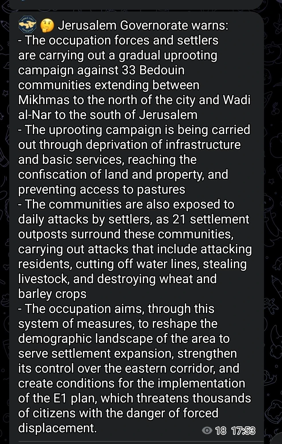 Jerusalem Governorate warns:

- The occupation forces and settlers are carrying out a gradual uprooting campaign against 33 Bedouin communities extending between Mikhmas to the north of the city and Wadi al-Nar to the south of Jerusalem

- The uprooting campaign is being carried out through deprivation of infrastructure and basic services, reaching the confiscation of land and property, and preventing access to pastures

- The communities are also exposed to daily attacks by settlers, as 21 settlement outposts surround these communities, carrying out attacks that include attacking residents, cutting off water lines, stealing livestock, and destroying wheat and barley crops

- The occupation aims, through this system of measures, to reshape the demographic landscape of the area to serve settlement expansion, strengthen its control over the eastern corridor, and create conditions for the implementation of the E1 plan, which threatens thousands of citizens with the danger of forced displacement.