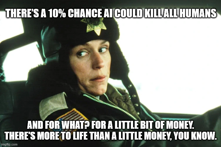 Marge from Fargo:  "There’s a 10% chance AI could “kill all humans". And for what? For a little bit of money. There's more to life than a little bit of money, you know."