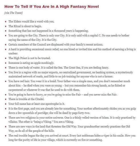 How To Tell If You Are In A High Fantasy Novel

The Elders would like a word with you.

The Ritualis about to begin.

Something that has not happened in a thousand years s happening.

You are going to the City. There is only one City. It is only said with a capital C. No one needs to bother saying the name of the City. It s the City.

Certain members of the Conneil are displeased with your family's recent actions.

 A bard is providing occasional comic relief; no one hired or invited him and his method of earning a living is unclear.

The High Priestis not to be trusted.

Someone is eating an apple mockingly.

There is one body of water. It is called the Sea. The Great Sea, if you are feeling fancy.

You live in a region with no major exports, no centralized government, no banking system, a mysteriously ‘maintained network of roads, and litlte to no job training for anyone who is not farmer.

You're going to have to hurry, or you're going to miss the Fair — and you never miss the Fair.

There is trouble at the Citadel.

 Your full name has at least one apostrophe iniit.

There are two religions in your entire universe. One is a thinly veiled version of Islam. It is only practiced by villains. The other is “being a Viking". You are a Viking.

 There are new ways in the land that threaten the Old Way. Your grandmother secretly practices the Old Way, as do all of the people of the hills.