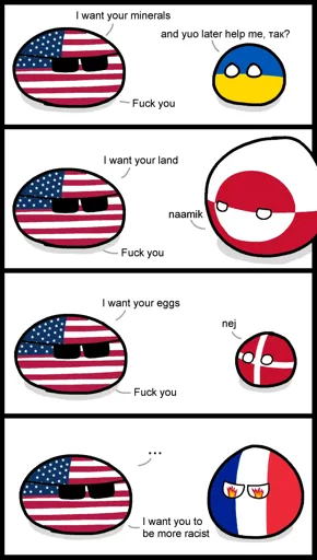 Countryball comic with 4 panels. 1st panel - USA: I want your minerals. Ukraine: and yuo help me later, yes? USA: Fuck you. 2nd panel - USA: I want your land. Greenland: naamik (no). USA: Fuck you. 3rd panel - USA: I want your eggs. Denmark: nej (no). USA: Fuck you. 4th panel - USA: ...I want you to be more racist. France just stands there with flames in its eyes.
