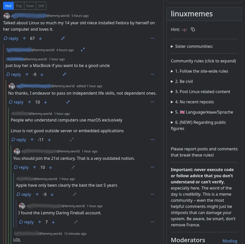 Community: linuxmemes  User_A 5 hours: Talked about Linux so much my 14 year old niece installed Fedora by herself on her computer and loves it.  User_S 4 hours: *collapsed comment*  User_D 1 hour: Just buy her a MacBook if you want to be a good uncle  User_A  edited 1 hour: No thanks, I endeavor to pass on independent life skills, not dependent ones.  User_D 1 hour: People who understand computers use macOS exclusively  Linux is not good outside server or embedded applications  User_A 1 hour: You should join the 21st century. That is a very outdated notion.  User_D 1 hour: Apple have only been clearly the best the last 5 years  User_A 1 hour: I found the Lemmy Daring Fireball account.  User_S 12 minutes: LOL