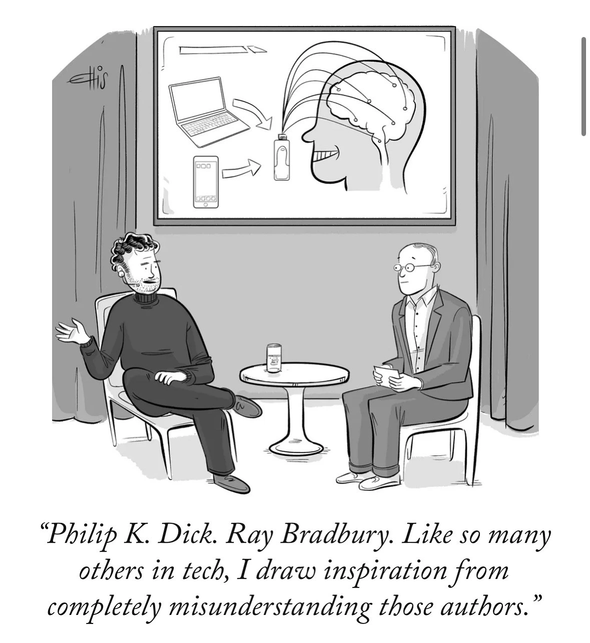 Drawing of a tech bro being interviewed by the standard tech bro sychophant.

Tech bro: “Philip K. Dick. Ray Bradbury. Like so many others in tech, I draw inspiration from completely misunderstanding those authors.”
