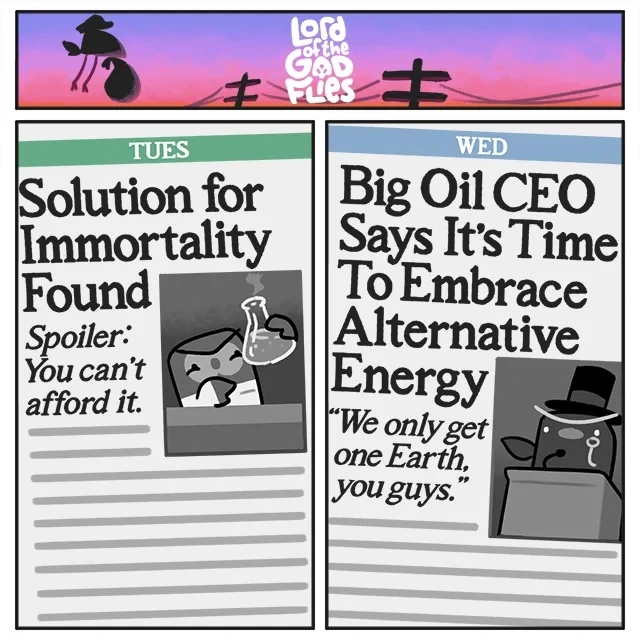 Alt text: A two-panel "Lord of the God Flies" comic. The first panel is titled "TUES" and reads, "Solution for Immortality Found. Spoiler: You can't afford it." The second panel is titled "WED" and reads, "Big Oil CEO Says It's Time To Embrace Alternative Energy. 'We only get one Earth, you guys.'"