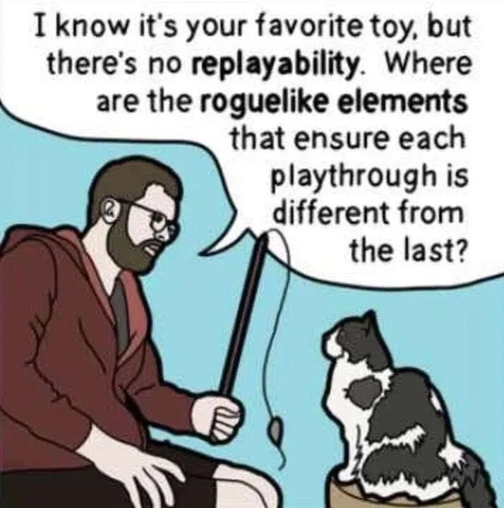 A man holding a cat teaser toy (toy fish attached to a toy fishing rod), facing his cat and saying: I know it's your favorite toy, but there's no replayability. Where are the roguelike elements that ensure each playthrough is different from the last?