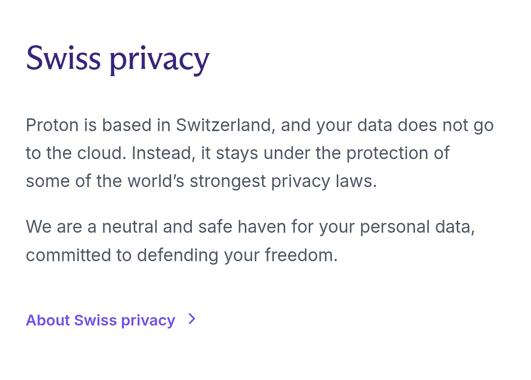 Proton is based in Switzerland, and your data does not go to the cloud. Instead, it stays under the protection of some of the world’s strongest privacy laws. We are a neutral and safe haven for your personal data, committed to defending your freedom.