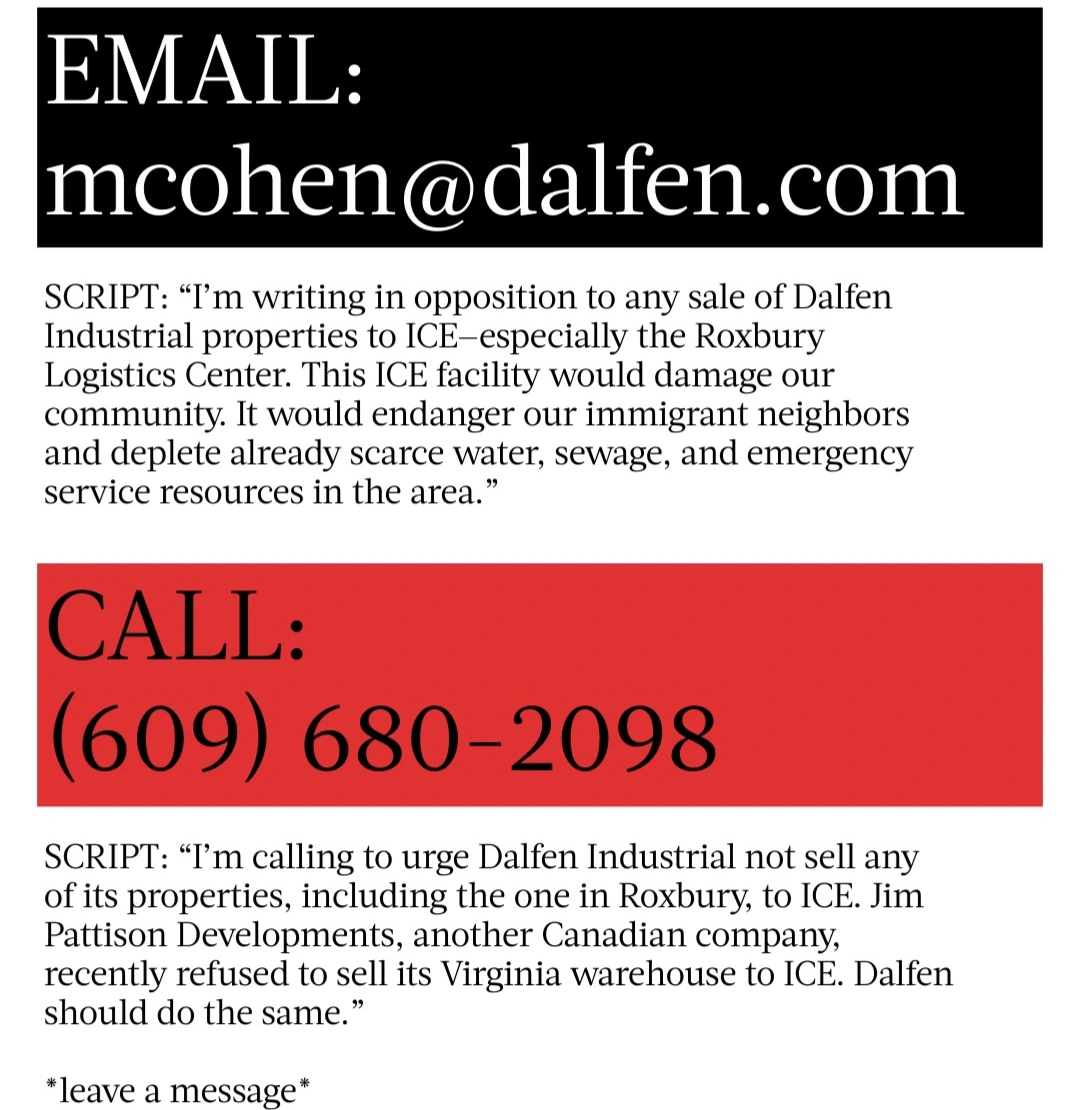 EMAIL:  [J mcohen@dalfen.com SCRIPT: “I'm writing in opposition to any sale of Dalfen Industrial properties to ICE-especially the Roxbury Logistics Center. This ICE facility would damage our community. It would endanger our immigrant neighbors and deplete already scarce water, sewage, and emergency service resources in the area.”  CALL:  LJ SCRIPT: “I'm calling to urge Dalfen Industrial not sell any of its properties, including the one in Roxbury, to ICE. Jim Pattison Developments, another Canadian company, recently refused to sell its Virginia warehouse to ICE. Dalfen should do the same.” *leave a message*