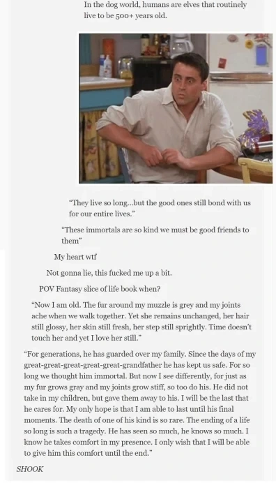 In the dog world, humans. are elves that routinely live to be 500+ years old.  “They live so lang..but the good ones still bond with us for our entire lives.”  “These immortals are so kind we must be good fiends to them"  My heart wif  Not gonna le, this fucked me up a bit  POV Fantasy slice of life book when?  “Now I am old. The fur around my muzzle is grey and my joints ache when we walk together. Yet she remains unchanged, her hair still lossy, her skin still fresh, her step still sprightly. Time doesn't touch her and yet love her stil.”  “For generations, he has guarded over my family. Since the days of my great-great-great-great-great-grandfather he has kept us safe. For so long we thought him immortal. But now I see differently, for just as my fur grows gray an my joints grow stiff, so too do his. He did not take in my children, but gave them away to his. I will be the last that he cares for. My only hope is that am able to last until his final moments. The death of ome of his kind is so rare. The ending of a life so long is such a tragedy. He has seen so much, he knows so much. I konw he takes comfort in my presence. I only wish that I will be able to give him this comfort until the end.”  SHOOK