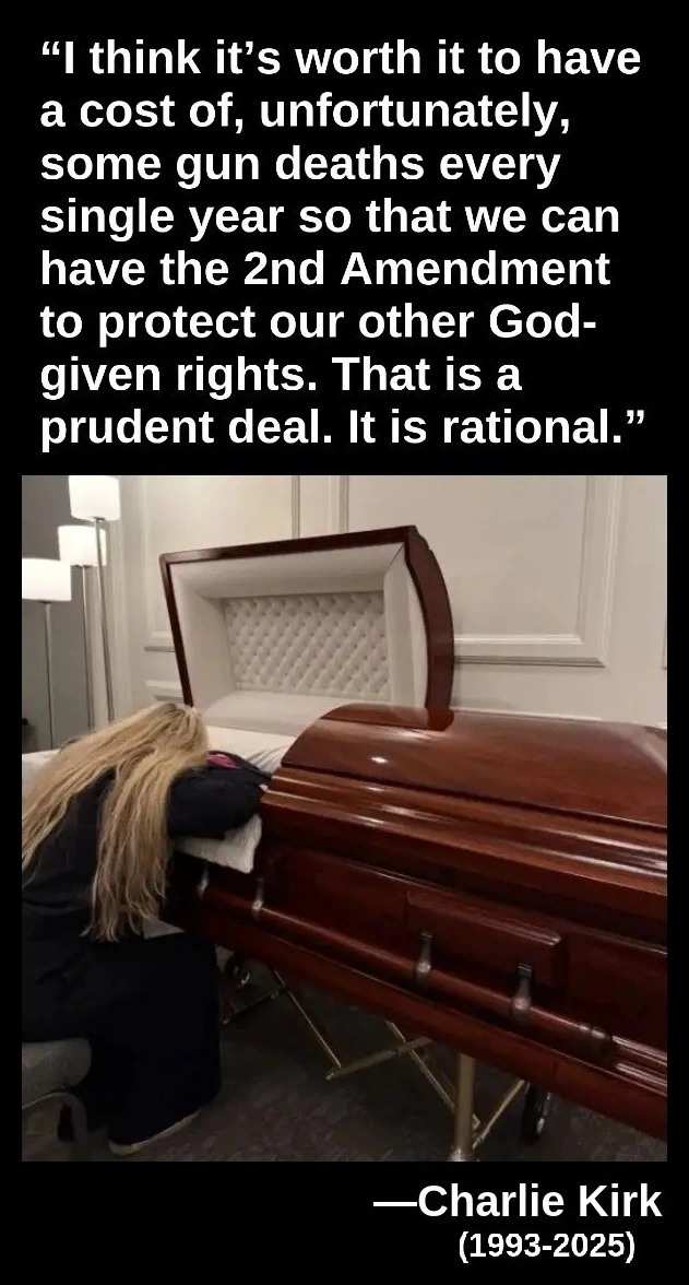 “I think it’s worth it to have a cost of, unfortunately, some gun deaths every single year so that we can have the second amendment to protect our other God-given rights. That is a prudent deal. It is rational.” —Charlie Kirk, 1993-2025