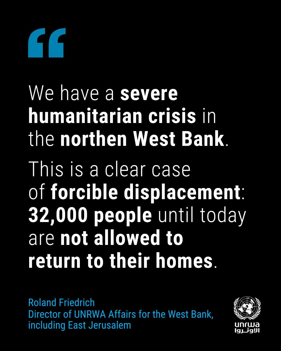 We have a severe
humanitarian crisis in
the northen West Bank
This is a clear case
of forcible displacement:
32,000 people until today
are not allowed to
return to their homes.
Roland Friedrich
Director of UNRWA Affairs for the West Bank,
including East Jerusalem




