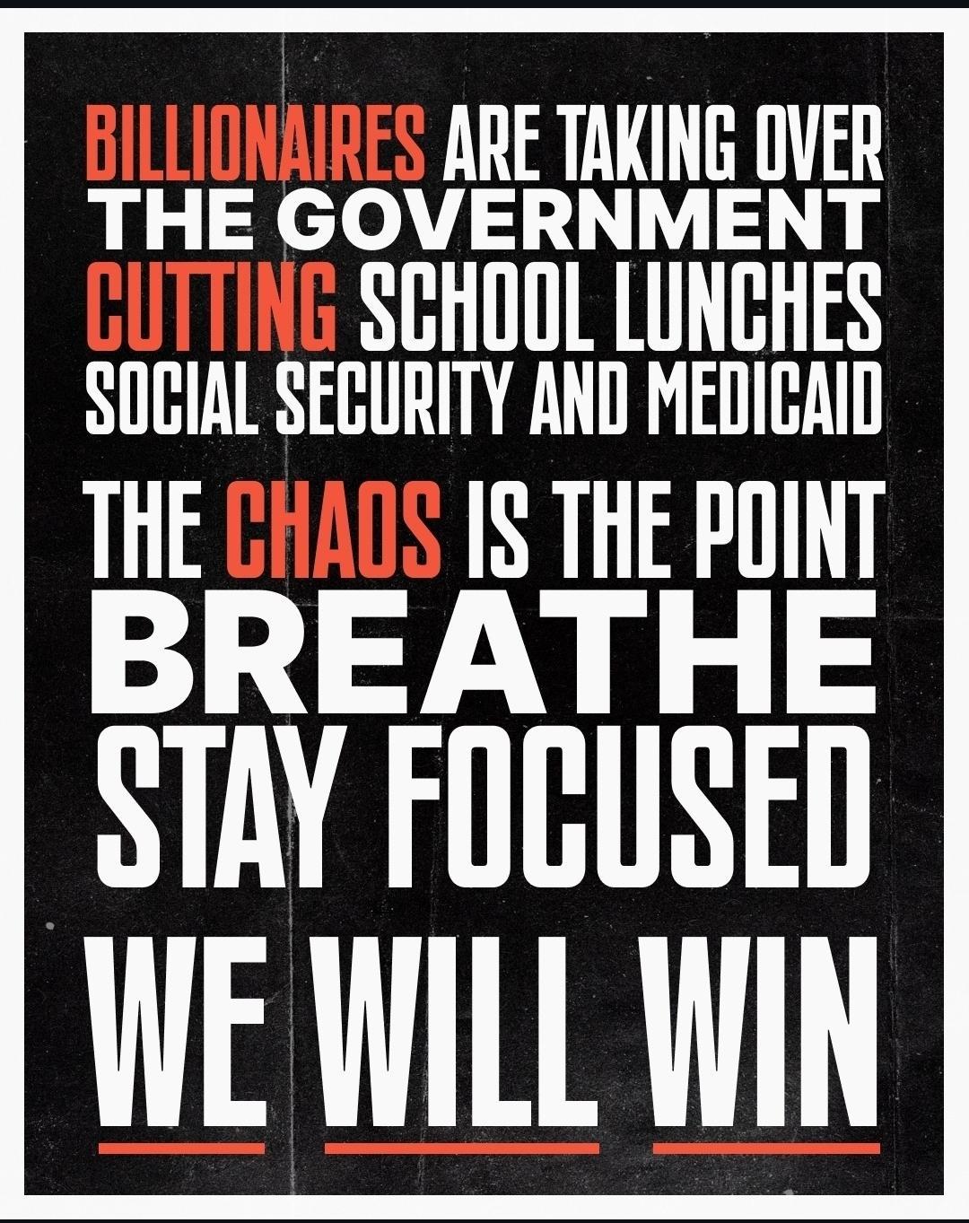 Billionaires are taking over the government cutting School Lunches, Social Security, and Medicaid. The chaos is the point. Breathe, stay focused; we will win.