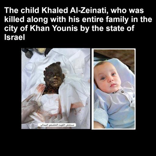 The child Khaled Al-Zeinati, who was killed along with his entire family in the city of Khan Yunis by the state of Israel.

Image showing badly burned baby with an image of him when he was alive on the right of it. 