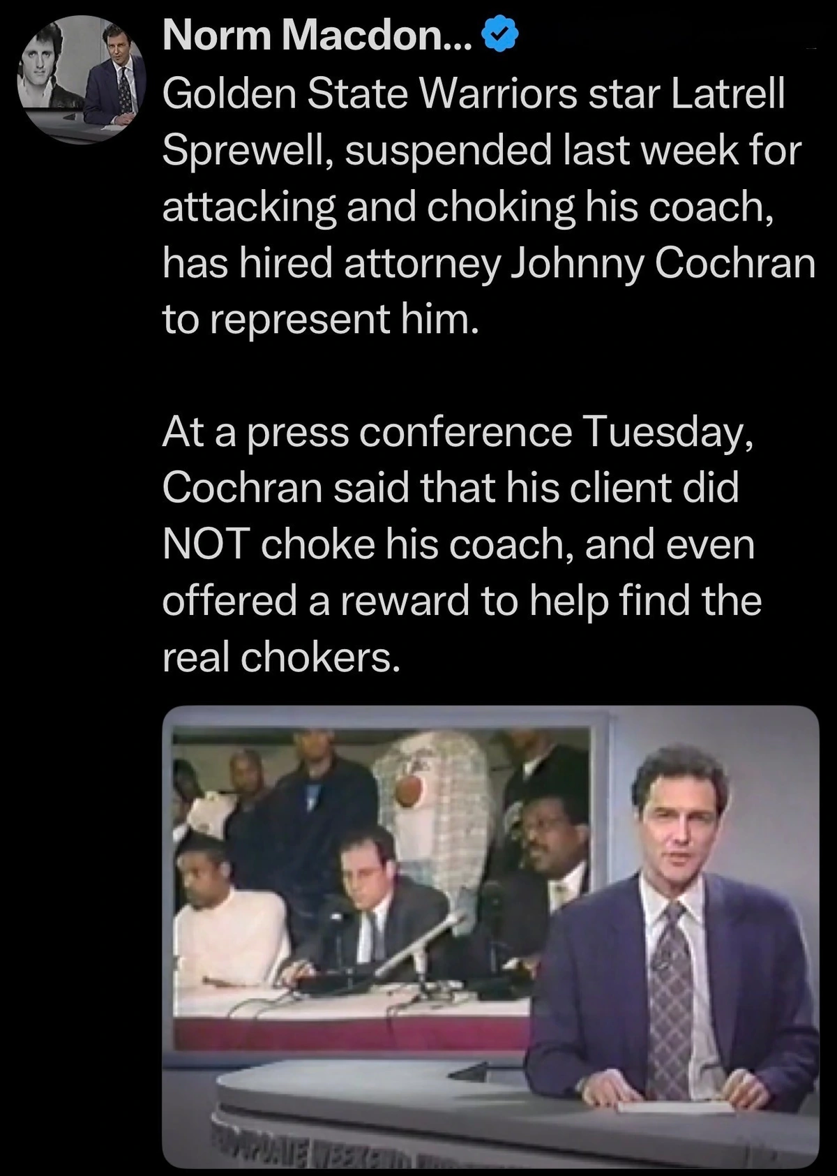 Golden State Warriors star Latrell Sprewell, suspended last week for attacking and choking his coach, has hired attorney Johnny Cochran to represent him. At a press conference Tuesday, Cochran said that his client did NOT choke his coach, and even offered a reward to help find the real chokers.