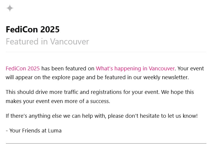 FediCon 2025
Featured in Vancouver

FediCon 2025 has been featured on What’s happening in Vancouver. Your event will appear on the explore page and be featured in our weekly newsletter.

This should drive more traffic and registrations for your event. We hope this makes your event even more of a success.

If there’s anything else we can help with, please don’t hesitate to let us know!

- Your Friends at Luma