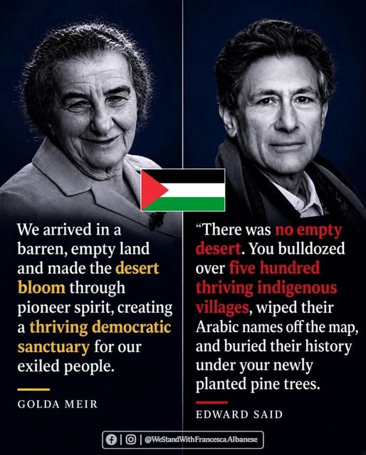 Text/graphic by Facebook and Instagram group @WeStandWithFrancescaAlbanese 

Photo on left of Golda Meir, with text below:
We arrived in a barren, empty land and made the desert bloom through pioneer spirit, creating a thriving democratic sanctuary for our exiled people.
--Golda Meir [prime minister of Israel -- 1969-74] 

Graphic in middle is a small flag of Palestine. 

Photo on right of Edward Said, with text below:
There was no empty desert. You bulldozed over 500 thriving indigenous villages, wiped their Arabic names off the map, and buried their history under your newly planted pine trees. 
--Edward Said [Palestinian author and professor -- November 1935 – September 2003]  

