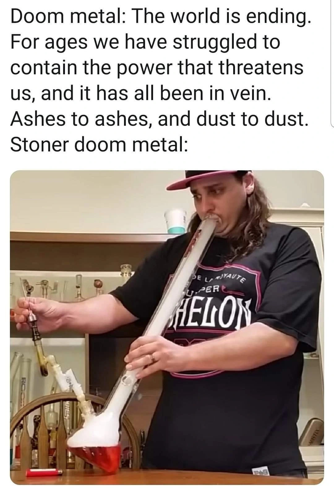 image of a person hitting a fat fucking bong rip. absolutely massive. caption: "doom metal: the world is ending. for ages we have struggled to contain the power that threatens us and it has all been in vein. ashes to ashes dust to dust. / stoner doom metal: *alluding to the picture*