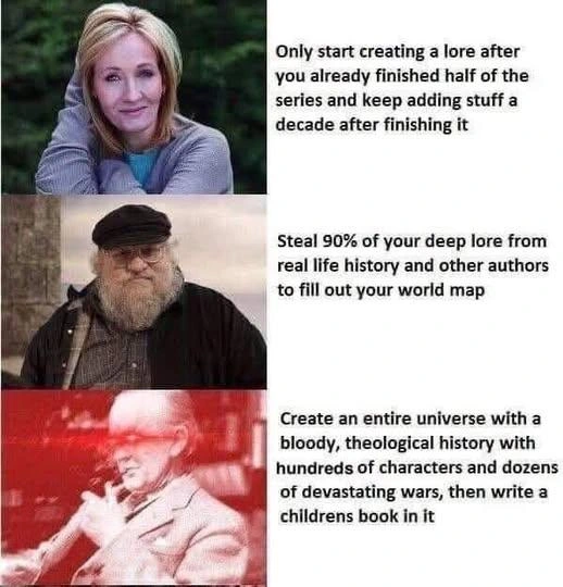 Meme compairing three Fantasy writers worldbuilding:

J.K Rowling: Only start creating a lore after you already finished half of the series and keep adding stuff a decade after finishing it

G.R.R Martin: Steal 90% of your deep lore from real life history and other authors to fill out your world map

J.R.R Tolkien: Create an entire universe with a bloody, theological history with of hundreds of characters and dozens of devastating wars, then write a childrens book in it