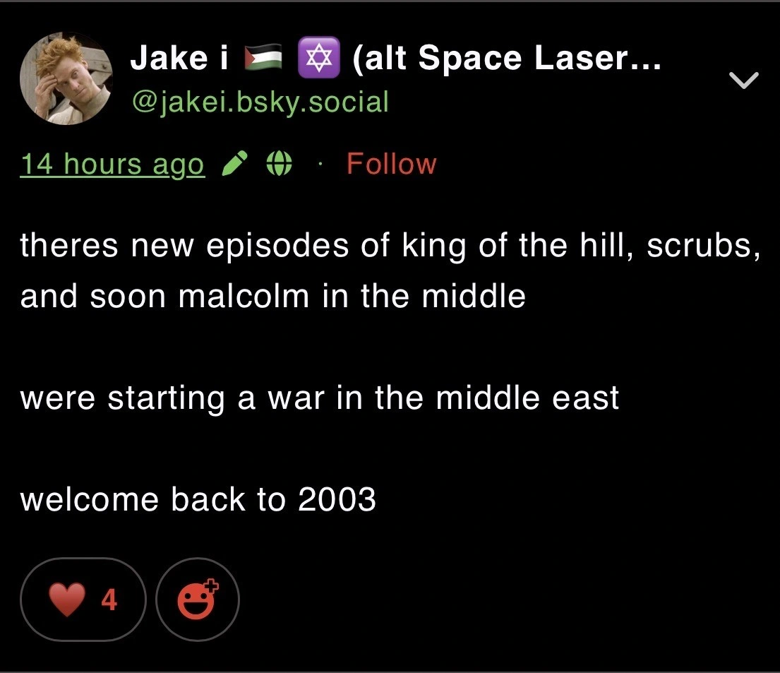 Post by Bluesky user jakei, which reads,  “theres new episodes of king of the hill, scrubs, and soon malcolm in the middle  were starting a war in the middle east  welcome back to 2003”