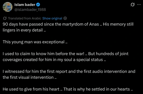 90 days have passed since the martyrdom of Anas .. His memory still lingers in every detail ..

This young man was exceptional ..

I used to claim to know him before the war! .. But hundreds of joint coverages created for him in my soul a special status ..

I witnessed for him the first report and the first audio intervention and the first visual intervention ..

He used to give from his heart .. That is why he settled in our hearts ..