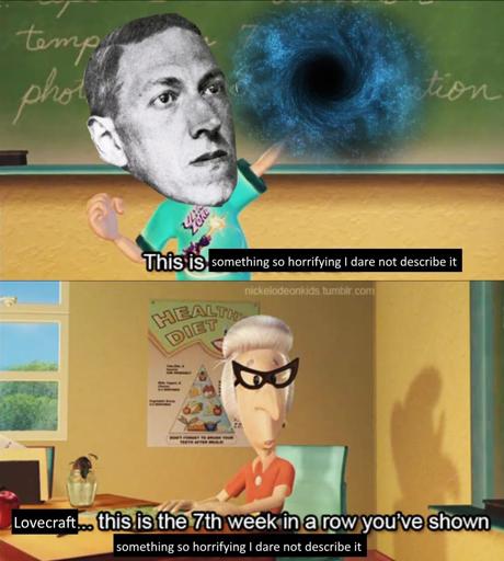 Two panel meme that I'm not sure where it's from, showing Lovecraft as a child point at a dark portal on a blackboard.
He says, "This is something so horrifying I dare not describe it..."
Second panel is a an old lady teacher saying, "Lovecraft... this is the 7th week in a row you've shown something so horrifying you dare not descirbe it!"