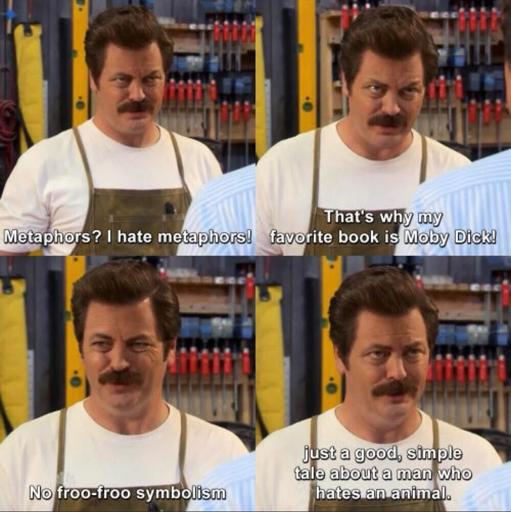 Four panel meme of Ron from the Parks and Rec tv-show.
1: Metaphors? I hate metaphors!
2: That's why my favourite book is Moby Dick
3: No froo-froo symbolism
4: Just a good, simple tale about a man who hates an animal