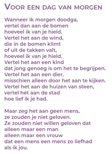 Wanneer ik morgen doodga,vertel dan aan de bomenhoeveel ik van je hield.Vertel het aan de wind,die in de bomen klimtof uit de takken valt,hoeveel ik van je hield.Vertel het aan een kinddat jong genoeg is om het te begrijpen.Vertel het aan een dier,misschien alleen door het aan te kijken.Vertel het aan de huizen van steen,vertel het aan de stadhoe lief ik je had.Maar zeg het aan geen mens,ze zouden je niet geloven.Ze zouden niet willen geloven datalleen maar een manalleen maar een vrouwdat een mens een mens zo liefhadals ik jou.