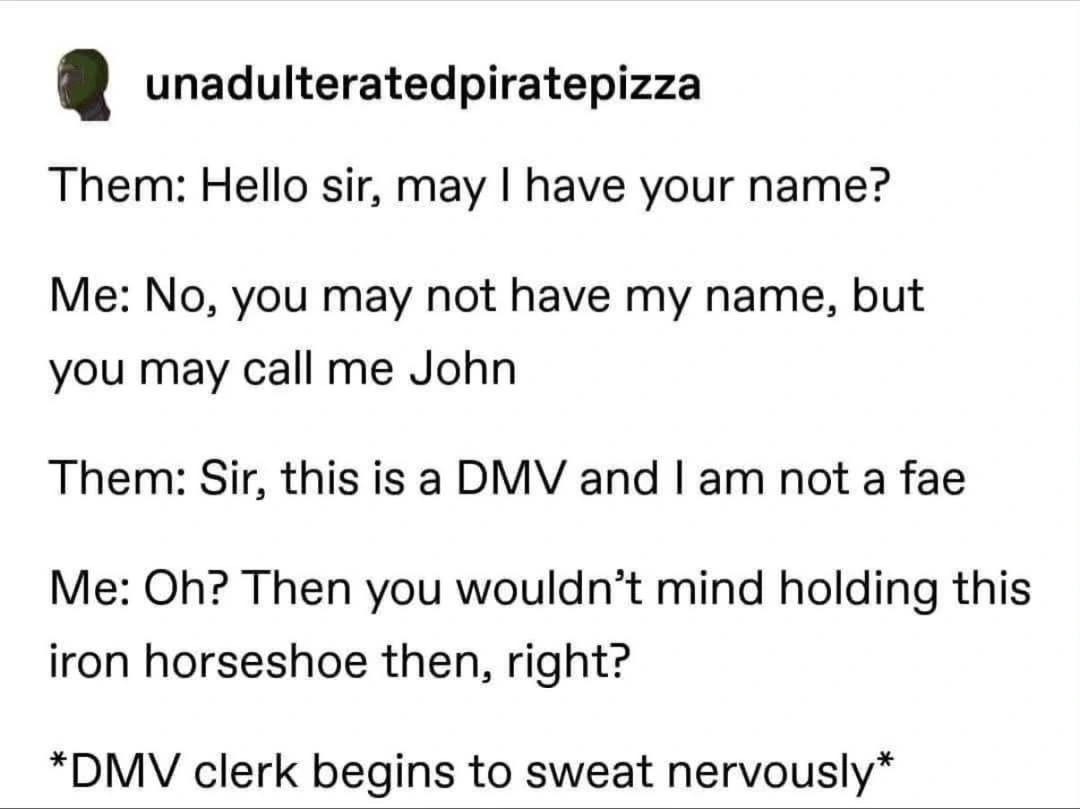 Them: Hello sir, may I have your name? Me: No, you may not have my name, but you may call me John Them: Sir, this is a DMV and I am not a fae Me: Oh? Then you wouldn’t mind holding this iron horseshoe then, right? *DMV clerk begins to sweat nervously*