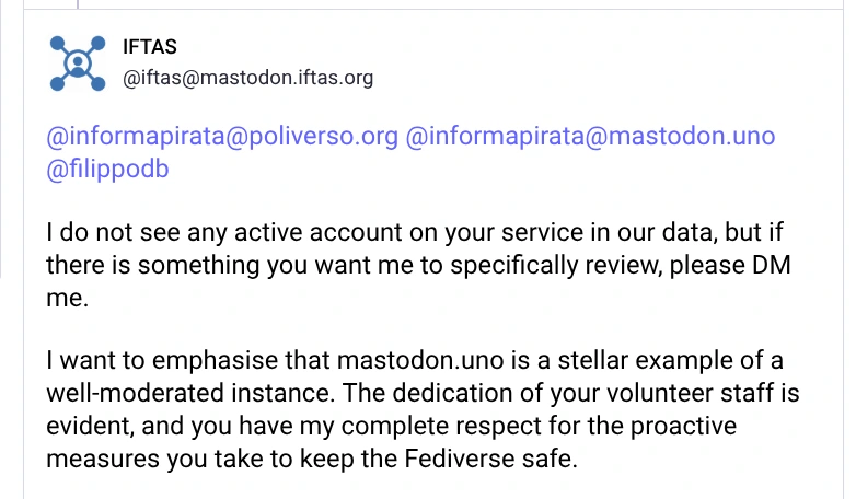 I do not see any active account on your service in our data, but if there is something you want me to specifically review, please DM me.

I want to emphasise that mastodon.uno is a stellar example of a well-moderated instance. The dedication of your volunteer staff is evident, and you have my complete respect for the proactive measures you take to keep the Fediverse safe.