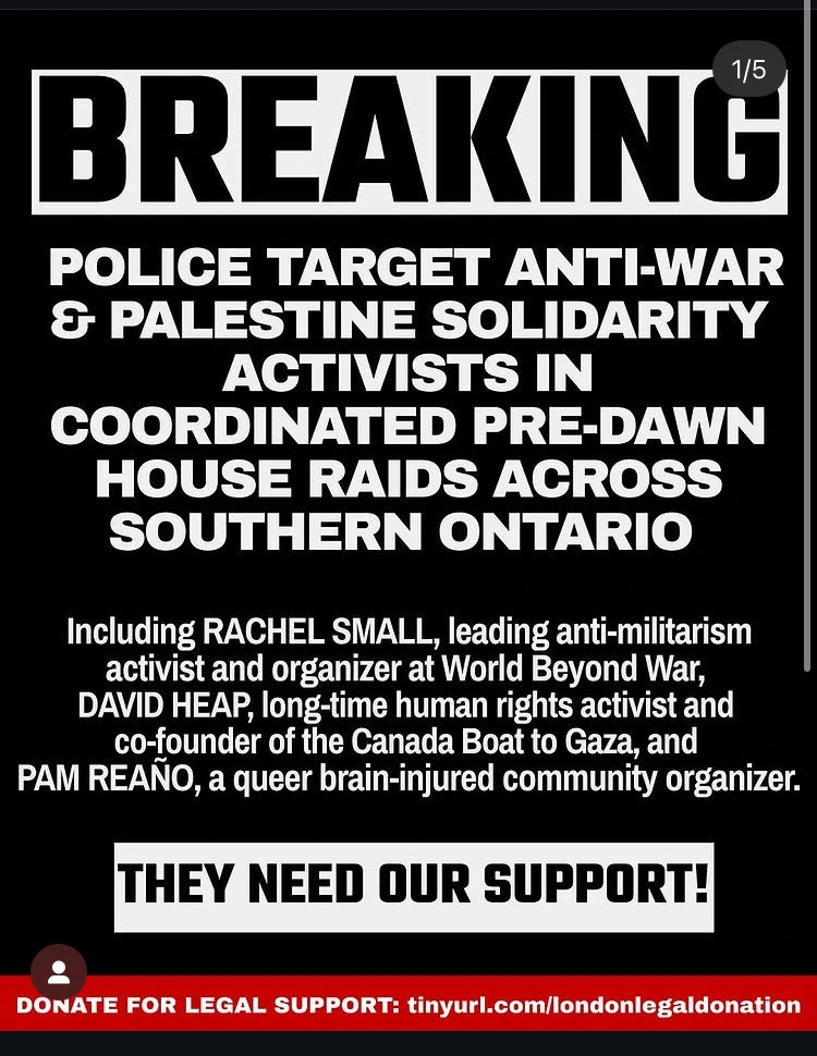 BREAKING

Police target anti-war and Palestine solidarity activists in coordinated pre-dawn house raids across Southern Ontario.

Including: RACHEL SMALL, a leading anti-militarism activist and organizer at World Beyond War, DAVID HEAP, long-time human rights activist and co-founder of Canada Boat to Gaza, and PAM REAÑO, a queer brain-injured community organizer.

THEY NEED OUR SUPPORT!

DONATE FOR LEGAL SUPPORT: tinyurl.com/londonlegaldonation