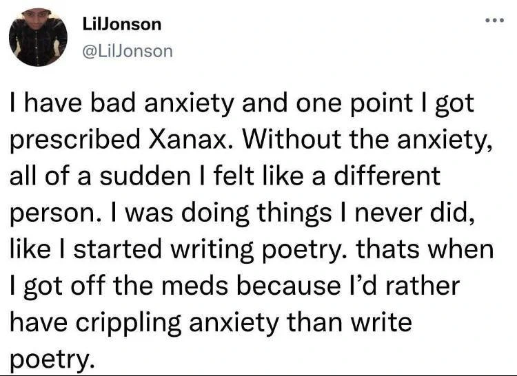 Post by LilJonson 

I have bad anxiety and one point I got prescribed Xanax. Without the anxiety, all of a sudden I felt like a different person. I was doing things I never did, like I started writing poetry. thats when I got off the meds because I'd rather have crippling anxiety than write poetry.