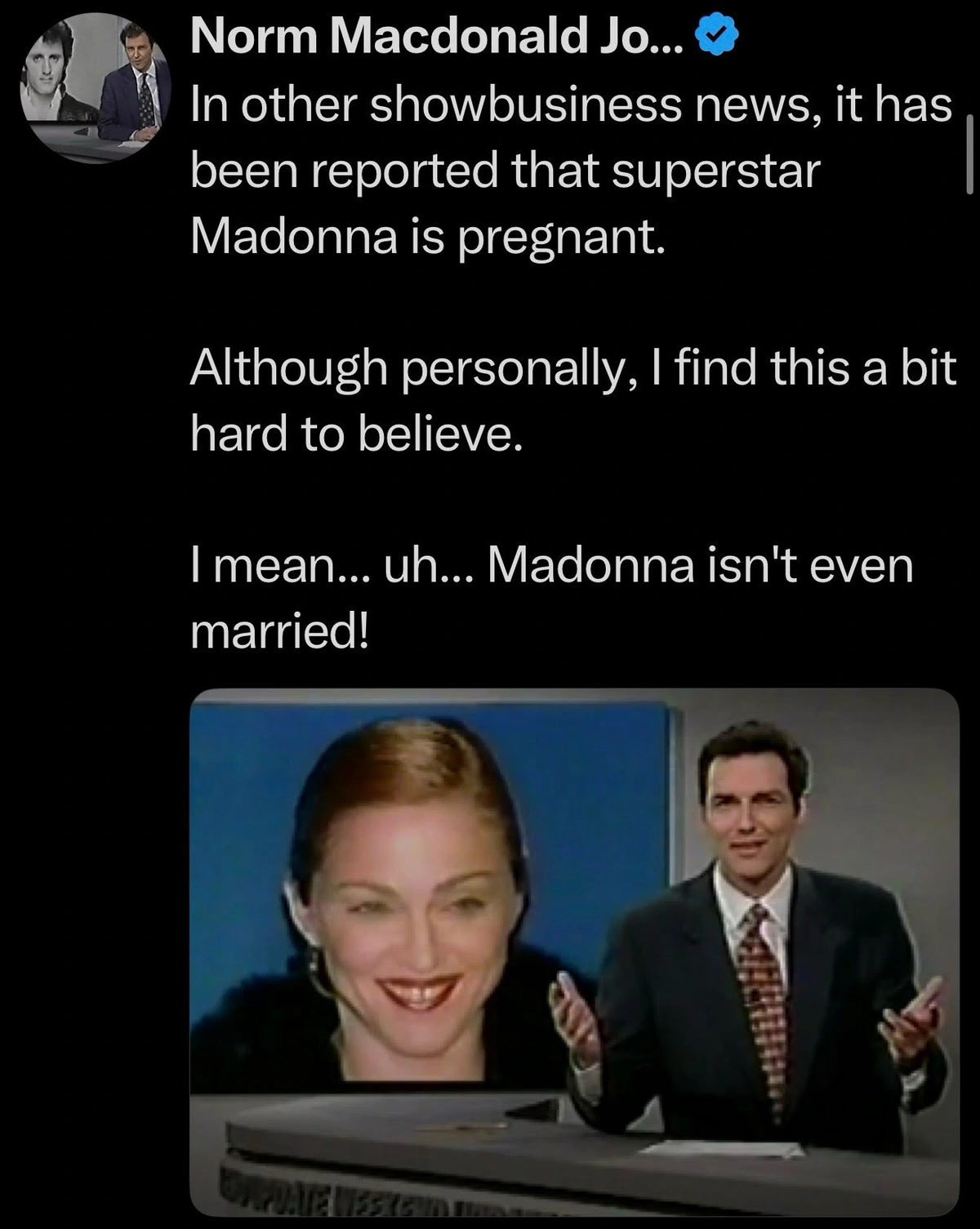 In other showbusiness news, it has been reported that superstar Madonna is pregnant. Although personally, I find this a bit hard to believe. I mean... uh... Madonna isn't even married!