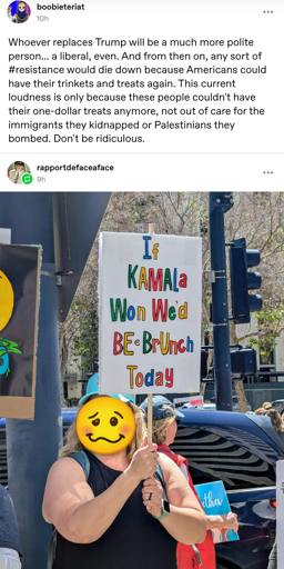 Tumblr post by boobieteriat: Whoever replaces Trump will be a much more polite person... a liberal, even. And from then on, any sort of #resistance would die down because Americans could have their trinkets and treats again. This current loudness is only because these people couldn't have their one-dollar treats anymore, not out of care for the immigrants they kidnapped or Palestinians they bombed. Don't be ridiculous.

Reblog by rapportdefaceaface: Picture of a white protestor holding a sign reading "If Kamala won we'd be @ brunch today"
