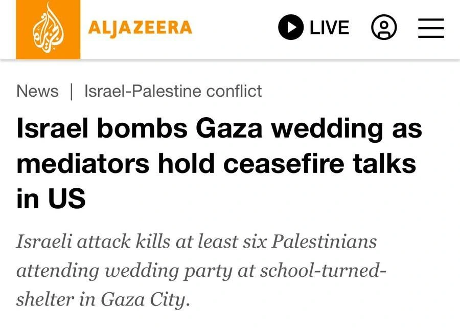 ALJAZEERA
LIVE
News | Israel-Palestine conflict
Israel bombs Gaza wedding as mediators hold ceasefire talks in US
Israeli attack kills at least six Palestinians attending wedding party at school-turnedshelter in Gaza City.