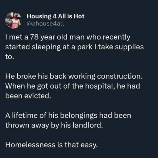 [Image description: a post by "Housing 4 All is Hot" (@/ahouse4all).      I met a 78 year old man who recently started sleeping at a park I take supplies to.      He broke his back working construction. When he got out of the hospital, he had been evicted.      A lifetime of his belongings had been thrown away by his landlord.      Homelessness is that easy.  /end of ID]