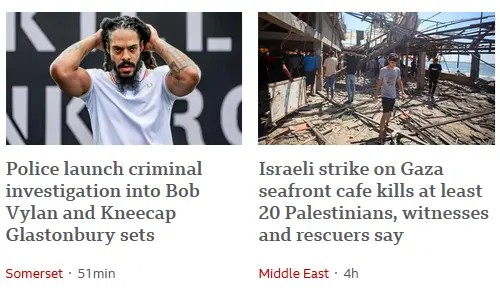 A screenshot of BBC News showing two stories. One is about Bob Vylan, a band that performed at Glastonbury and is now being investigated by police for leadng a chant against the Israeli army, and the other is about twenty civilians killed by bombs dropped by the Isreili army.