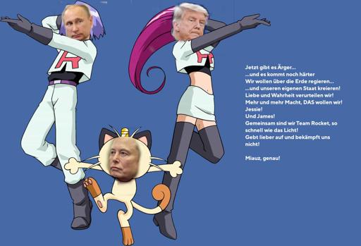 Qualitativ minderwertige Collage: Die Köpfe von Putin, Trump und Elon Musk sind auf die Körper von Jessie, James und Mauzi aus Pokémon montiert. (Trump ist Jessie, Putin ist James, Musk ist Mauzi.) Daneben Team Rocket’s Motto: „Jetzt gibt es Ärger... ...und es kommt noch härter Wir wollen über die Erde regieren... ...und unseren eigenen Staat kreieren! Liebe und Wahrheit verurteilen wir! Mehr und mehr Macht, DAS wollen wir! Jessie! Und James! Gemeinsam sind wir Team Rocket, so schnell wie das Licht! Gebt lieber auf und bekämpft uns nicht! Miauz, genau!“