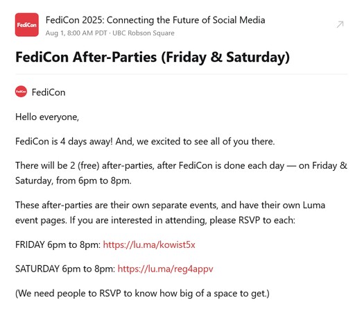 Hello everyone,

FediCon is 4 days away! And, we excited to see all of you there.

There will be 2 (free) after-parties, after FediCon is done each day — on Friday & Saturday, from 6pm to 8pm.

These after-parties are their own separate events, and have their own Luma event pages. If you are interested in attending, please RSVP to each:

FRIDAY 6pm to 8pm: https://lu.ma/kowist5x

SATURDAY 6pm to 8pm: https://lu.ma/reg4appv

(We need people to RSVP to know how big of a space to get.)
