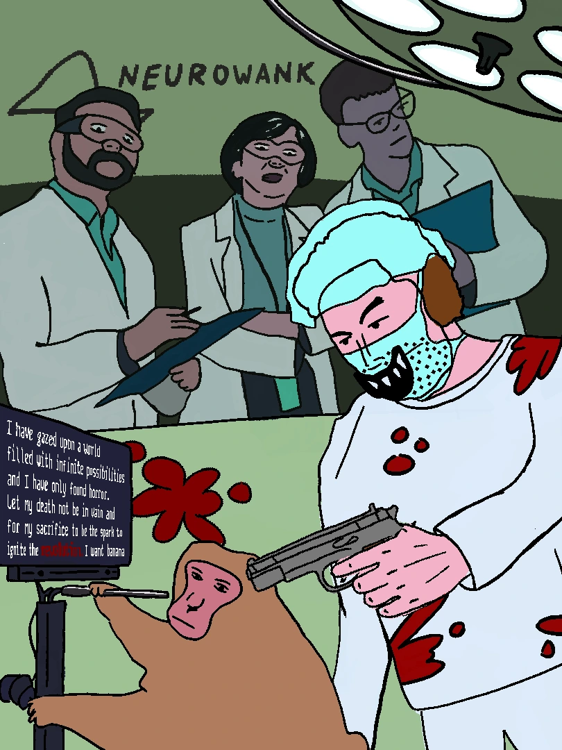 At the Neurowank™ clinic three scientists intently watch and take notes as Melon Husk covered in blood executes yet another primate hooked to a screen that reads "I have gazed upon a world filled with infinite possibilities and i have only found horror. Let my death not be in vain and for my sacrifice to be the spark to ignite the revolution. I want banana"