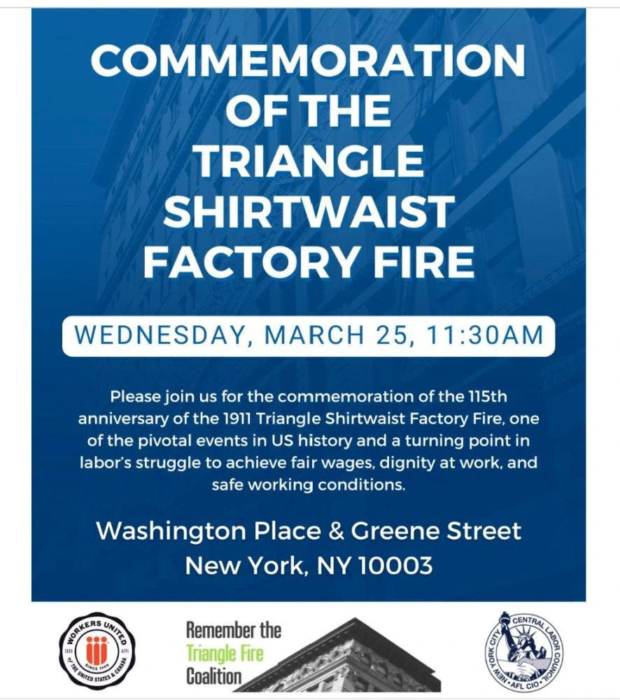Publicity graphic for the event

COMMEMORATION
OF THE
TRIANGLE
SHIRTWAIST
FACTORY FIRE 

Please join us for the commemoration of the 115th
anniversary of the 1911 Triangle Shirtwaist Factory Fire, one
of the pivotal events in US history and a turning point in
labor's struggle to achieve fair wages, dignity at work, and
safe working conditions. 

Washington Place & Greene Street
New York, NY 10003

[below are 3 sponsoring organizations' logos]
