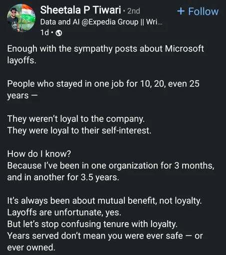 Enough with the sympathy posts about Microsoft layoffs.
People who stayed in one job for 10, 20, even 25 years -
They weren't loyal to the company. They were loyal to their self-interest.
How do I know?
Because I've been in one organization for 3 months, and in another for 3.5 years.
It's always been about mutual benefit, not loyalty. Layoffs are unfortunate, yes.
But let's stop confusing tenure with loyalty. Years served don't mean you were ever safe or ever owned.