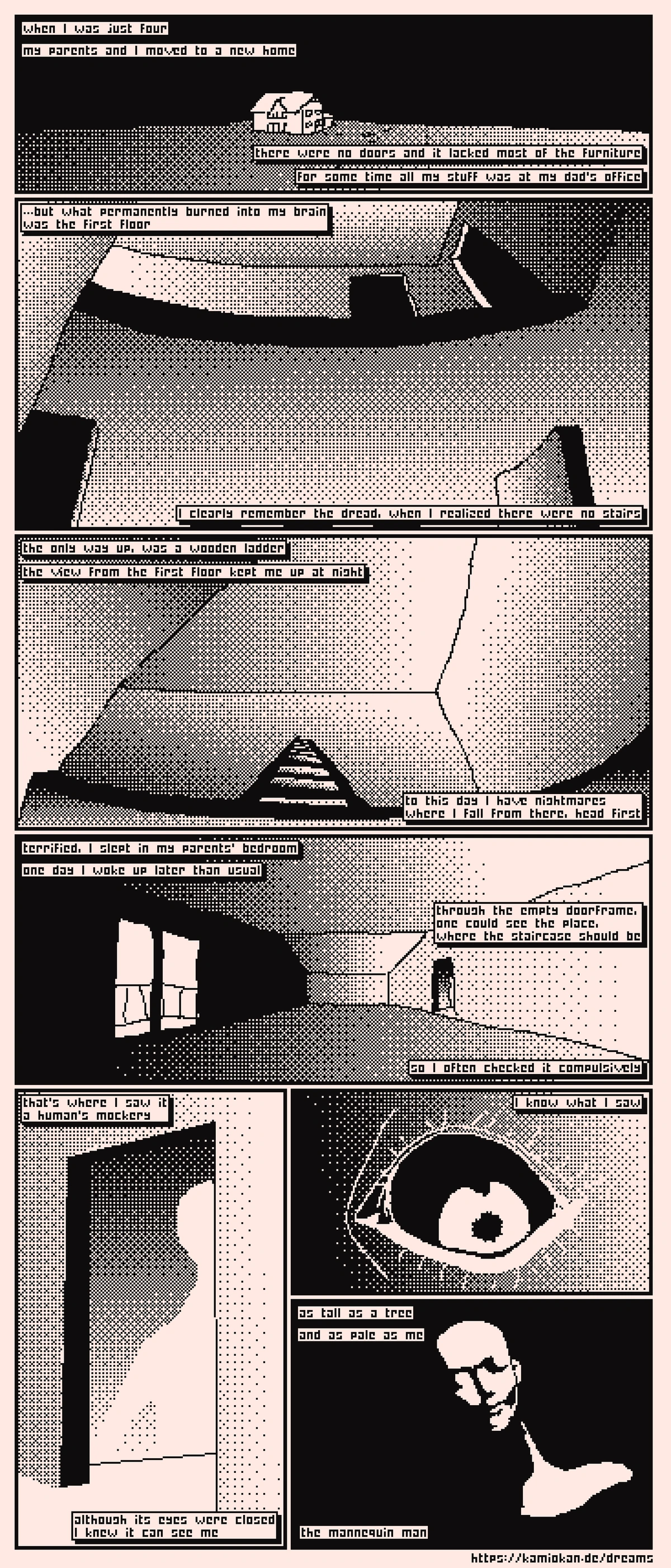 When I was just four, my parents and I moved to a new home. There were no doors and it lacked most of the furniture. For some time all my stuff was at my dad's office. ...but what permanently burned into my brain, was the first floor. I clearly remember the dread, when I realized there were no stairs. The only way up was a wooden ladder, the view from the first floor kept me up at night. To this day I have nightmares where I fall from there, head first. Terrified, I slept in my parents' bedroom. One day I woke up later than usual. Through the empty doorframe, one could see the place, where the staircase should be, so I often checked it compulsively. That's where I saw it, a human's mockery. Although its eyes were closed, I knew it can see me. I know what I saw - as tall as a tree, and as pale as me - the mannequin man.