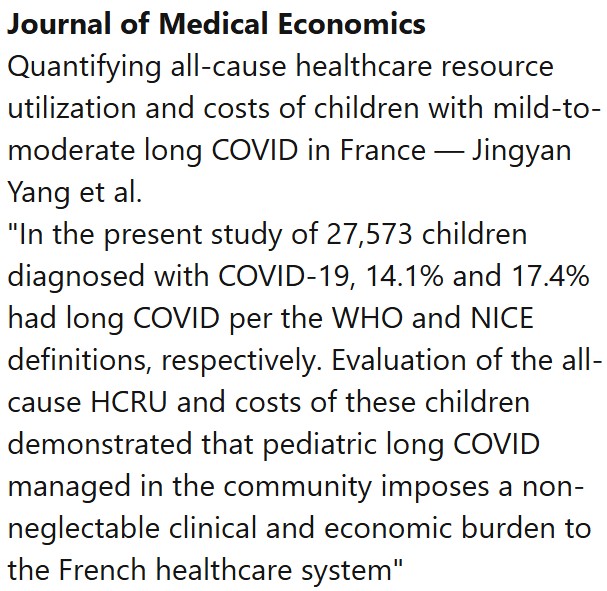 Journal of Medical Economics
Quantifying all-cause healthcare resource utilization and costs of children with mild-to-moderate long COVID in France — Jingyan Yang et al.
"In the present study of 27,573 children diagnosed with COVID-19, 14.1% and 17.4% had long COVID per the WHO and NICE definitions, respectively. Evaluation of the all-cause HCRU and costs of these children demonstrated that pediatric long COVID managed in the community imposes a non-neglectable clinical and economic burden to the French healthcare system"