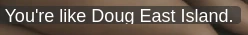 You're like Doug East Island.