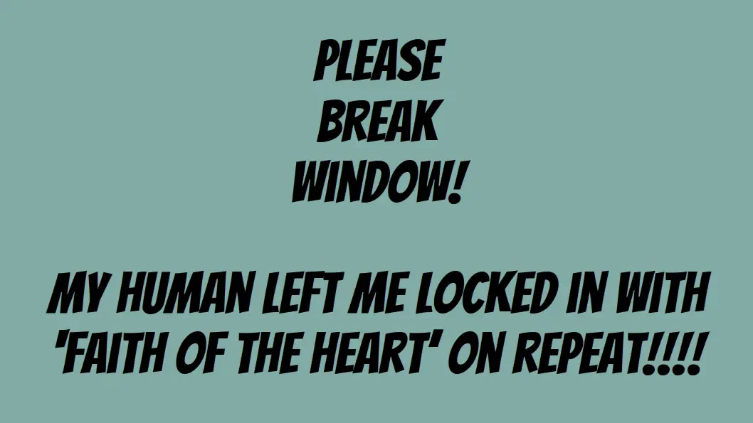 Please break window! My human left me locked in with 'Faith of the Heart' on repeat!!!!
