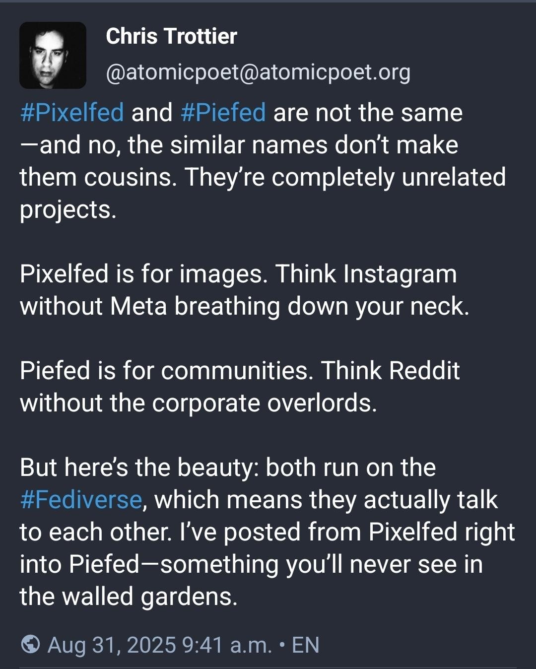 From Chris Trottier ( @atomicpoet@atomicpoet.org):

"""
#Pixelfed and #Piefed are not the same—and no, the similar names don’t make them cousins. They’re completely unrelated projects.

Pixelfed is for images. Think Instagram without Meta breathing down your neck.

Piefed is for communities. Think Reddit without the corporate overlords.

But here’s the beauty: both run on the #Fediverse, which means they actually talk to each other. I’ve posted from Pixelfed right into Piefed—something you’ll never see in the walled gardens.
"""