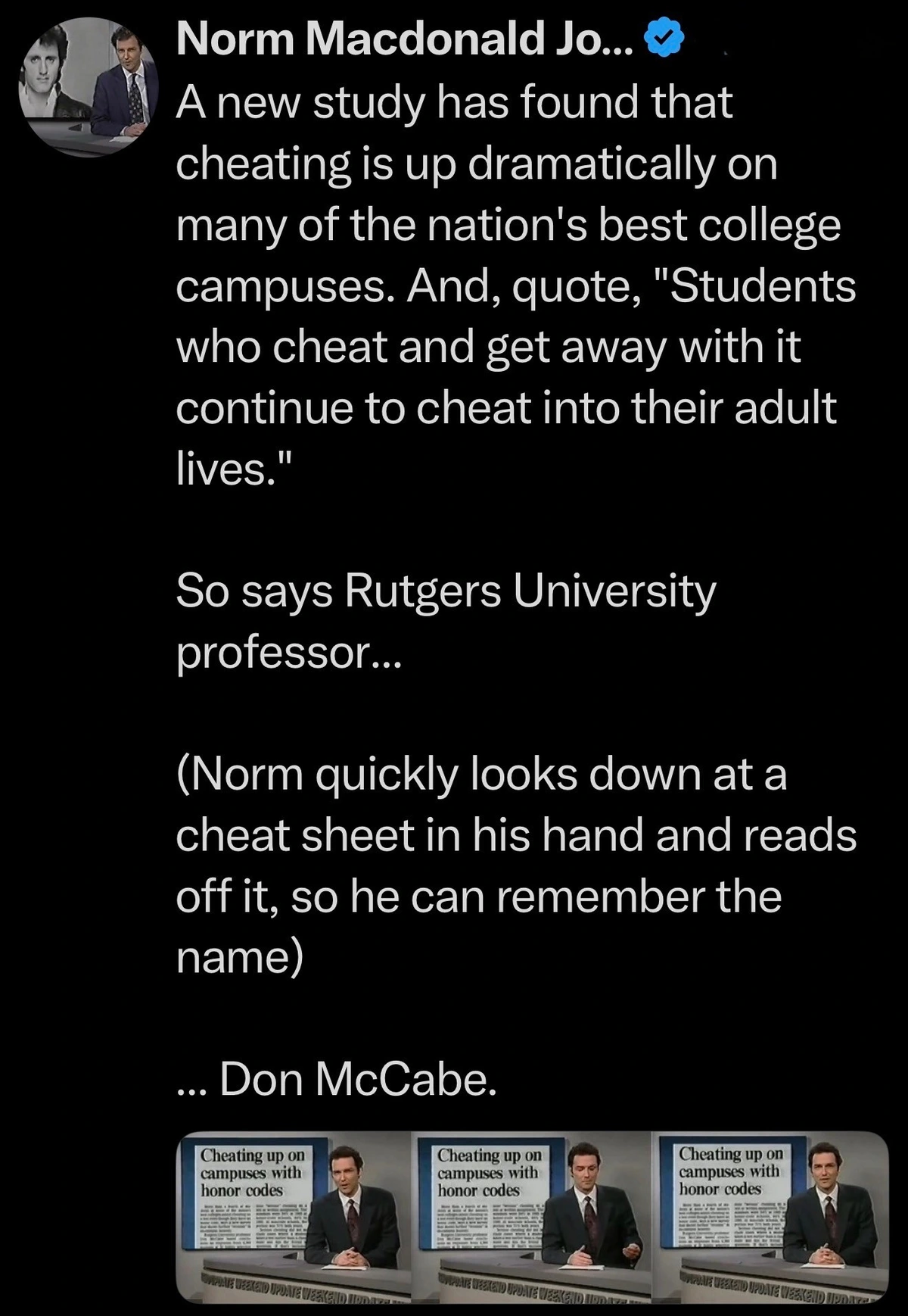 A new study has found that cheating is up dramatically on many of the nation's best college campuses. And, quote, "Students who cheat and get away with it continue to cheat into their adult lives." So says Rutgers University professor... (Norm quickly looks down at a cheat sheet in his hand and reads off it, so he can remember the name) ... Don McCabe.