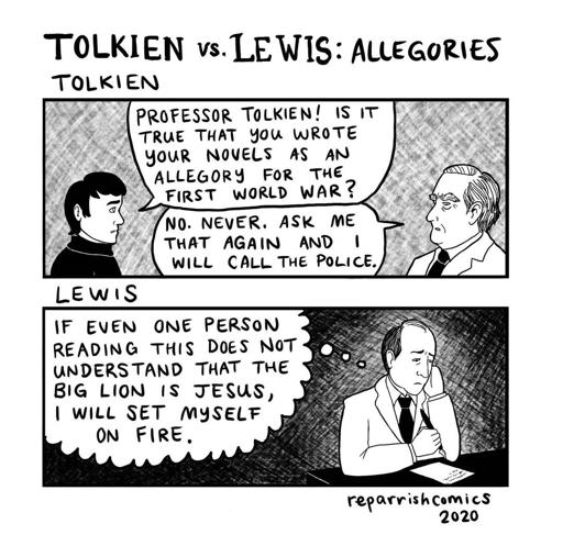 Tolkien vs. Lewis on allegories webcomic by reparrishcomics

Tolkien speaking to a student:
Student: Professor Tolkien! Is it true that you wrote your novels as an allegory for the first world war?
Tolkien: No. Never. Ask me that again adn I will call the police.

Lewis thinking to himself:
If even one person reading this does not understand that the big lion is jesus, I will set myself on fire.