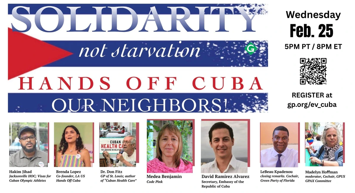 Leaflet for Webinar event 

Top: graphic like Cuban flag, with text saying:
"Solidarity 
Not Starvation
 Hands Off Cuba
Our Neighbors!”

Center left: text saying:
Wednesday, February 25, 2026 
 5 pm Pacific / 8pm Eastern 
Webinar on the dire humanitarian crisis in Cuba brought about by 67 years of illegal economic blockade recently escalated by US tariff threats to countries shipping oil to our island neighbors 

Center right: QR code with text -  "register at gp.org/env_cuba"

Bottom: photos with names of 7 speakers
* Hakim Jihad, Organizer, JAX FL Hands Off Cuba, “Let Cuba Play” US Visas for Cuban Olympic Athletes, joining from Minneapolis
* Brenda Lopez, Co-founder, LA US Hands Off Cuba Committee, Global Health Partners
* Dr. Don Fitz, Green Party of St. Louis, author of “Cuban Health Care: The Ongoing Revolution”
* Medea Benjamin, Code Pink 
* David Ramirez Alvarez, Second Secretary of the Embassy of the Republic of Cuba
* LeBeau Kpadenou, closing remarks, Cochair, Green Party of Florida
* Madelyn Hoffman, moderator, Cochair, Green Party US GPAX Committee, author of, “A Fleeting Glance” 
